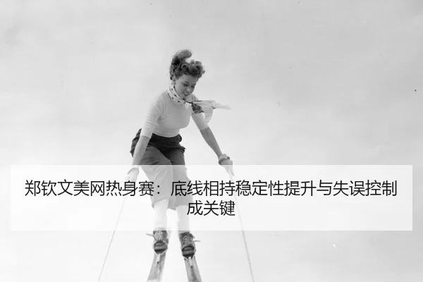 郑钦文美网热身赛：底线相持稳定性提升与失误控制成关键