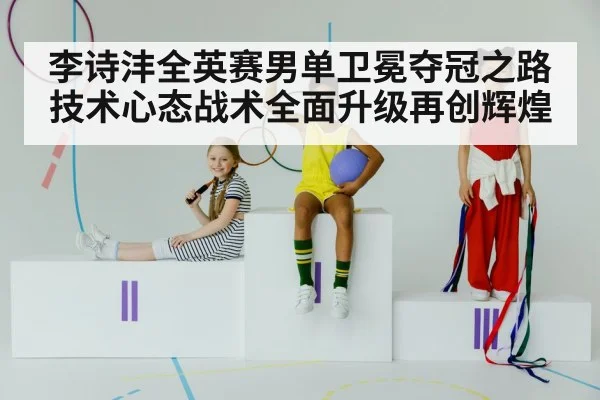 李诗沣全英赛男单卫冕夺冠之路技术心态战术全面升级再创辉煌
